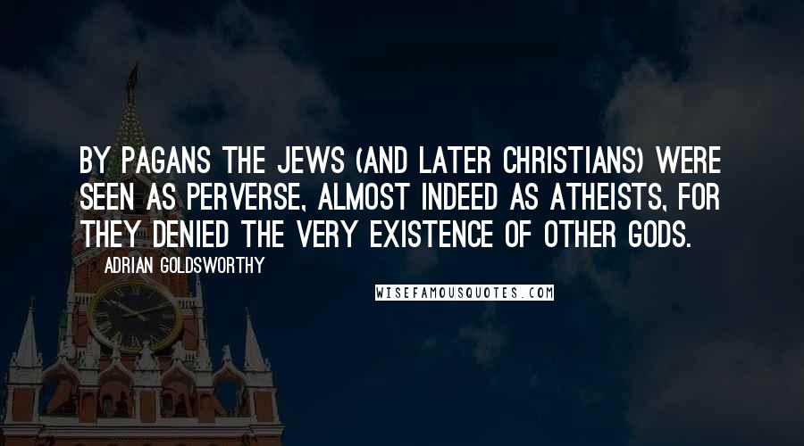 Adrian Goldsworthy Quotes: By pagans the Jews (and later Christians) were seen as perverse, almost indeed as atheists, for they denied the very existence of other gods.