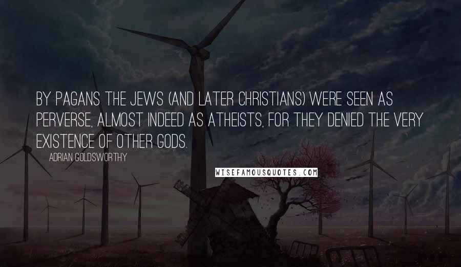 Adrian Goldsworthy Quotes: By pagans the Jews (and later Christians) were seen as perverse, almost indeed as atheists, for they denied the very existence of other gods.