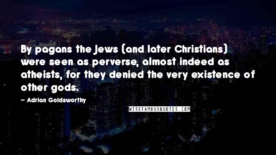 Adrian Goldsworthy Quotes: By pagans the Jews (and later Christians) were seen as perverse, almost indeed as atheists, for they denied the very existence of other gods.