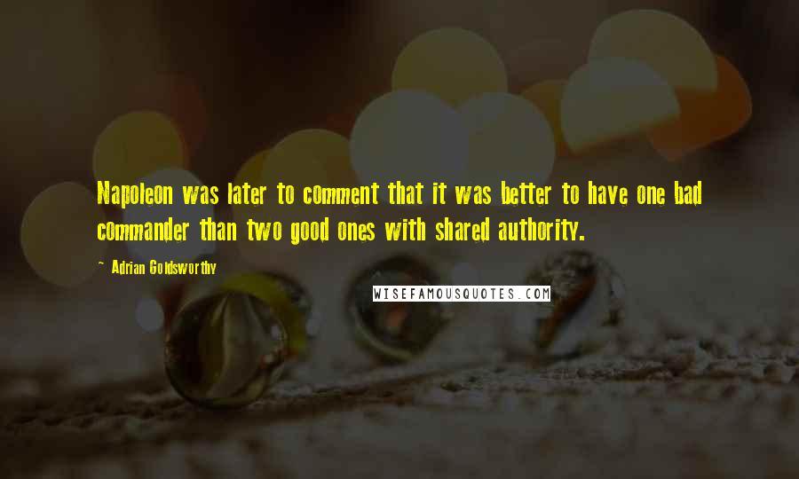 Adrian Goldsworthy Quotes: Napoleon was later to comment that it was better to have one bad commander than two good ones with shared authority.