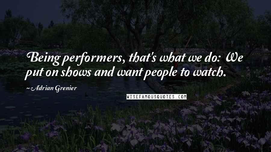 Adrian Grenier Quotes: Being performers, that's what we do: We put on shows and want people to watch.