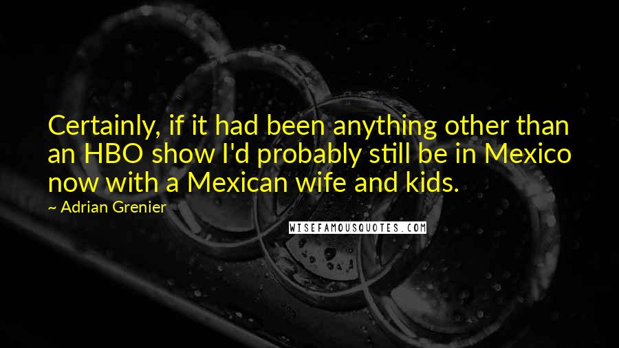 Adrian Grenier Quotes: Certainly, if it had been anything other than an HBO show I'd probably still be in Mexico now with a Mexican wife and kids.