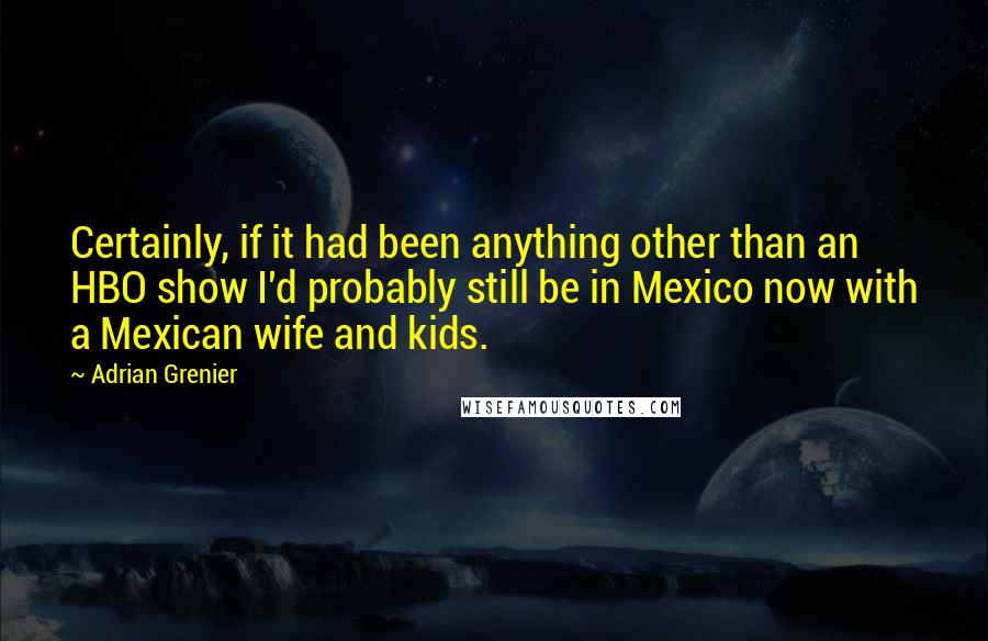 Adrian Grenier Quotes: Certainly, if it had been anything other than an HBO show I'd probably still be in Mexico now with a Mexican wife and kids.