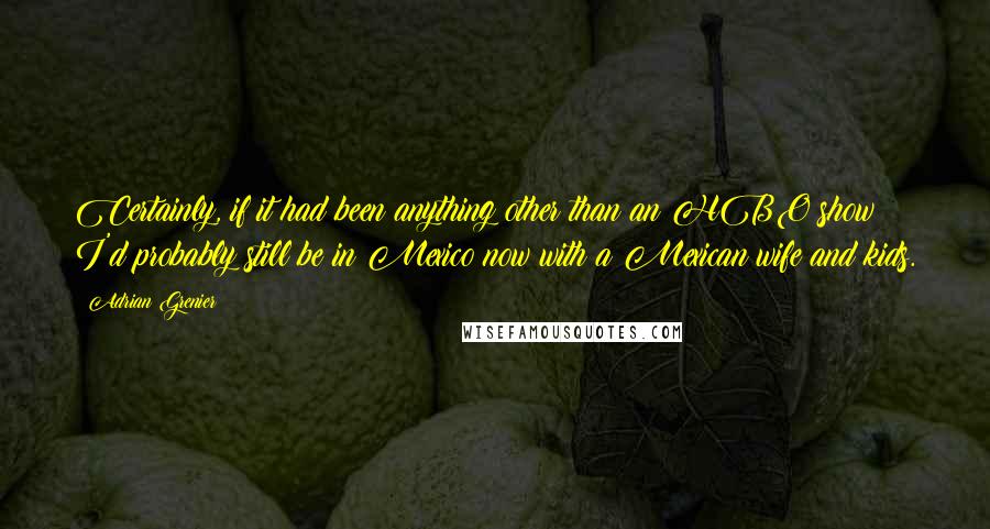 Adrian Grenier Quotes: Certainly, if it had been anything other than an HBO show I'd probably still be in Mexico now with a Mexican wife and kids.