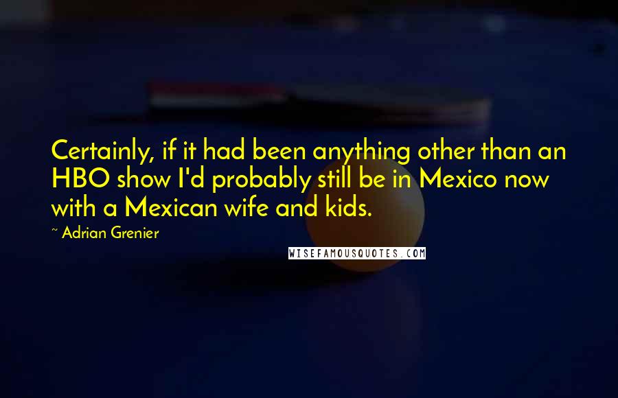 Adrian Grenier Quotes: Certainly, if it had been anything other than an HBO show I'd probably still be in Mexico now with a Mexican wife and kids.