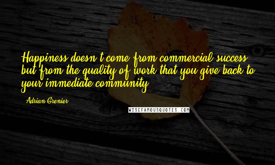 Adrian Grenier Quotes: Happiness doesn't come from commercial success but from the quality of work that you give back to your immediate community.