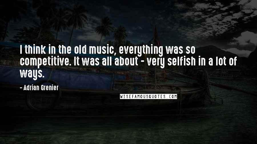 Adrian Grenier Quotes: I think in the old music, everything was so competitive. It was all about - very selfish in a lot of ways.