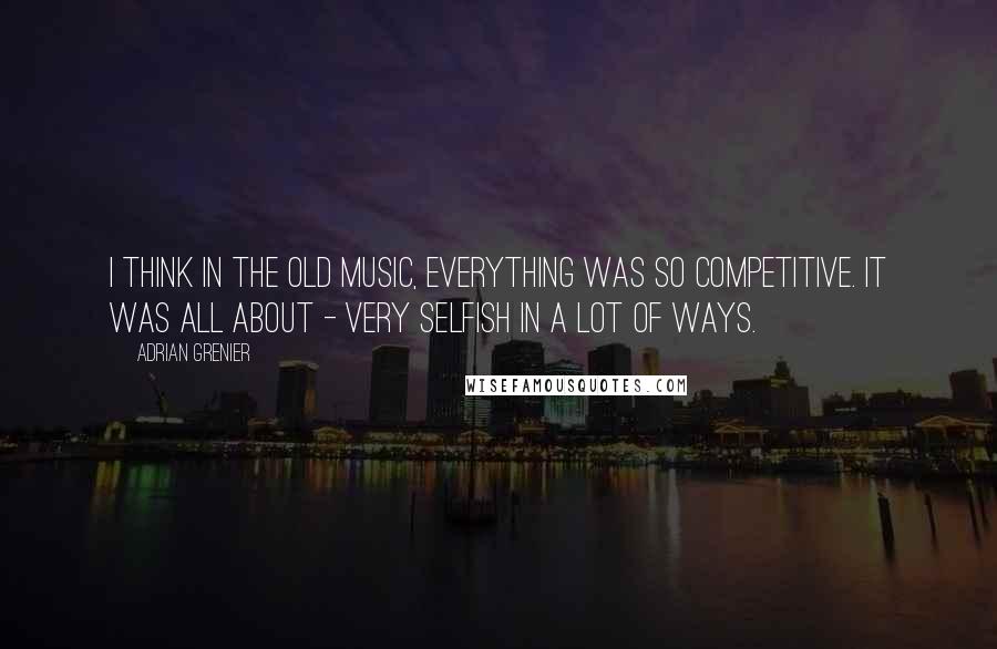 Adrian Grenier Quotes: I think in the old music, everything was so competitive. It was all about - very selfish in a lot of ways.