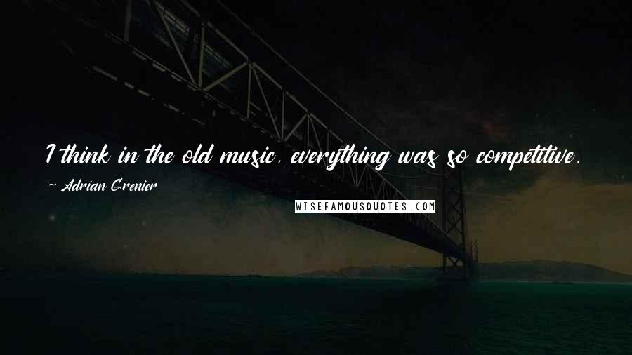 Adrian Grenier Quotes: I think in the old music, everything was so competitive. It was all about - very selfish in a lot of ways.