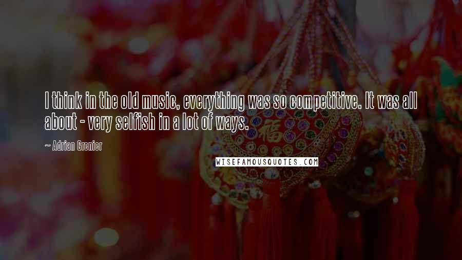 Adrian Grenier Quotes: I think in the old music, everything was so competitive. It was all about - very selfish in a lot of ways.