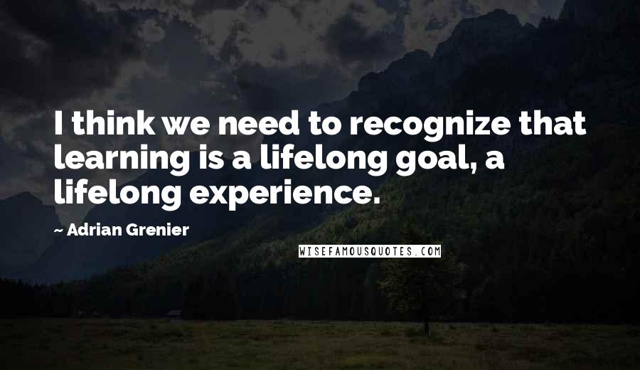 Adrian Grenier Quotes: I think we need to recognize that learning is a lifelong goal, a lifelong experience.