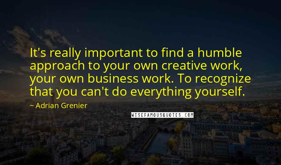 Adrian Grenier Quotes: It's really important to find a humble approach to your own creative work, your own business work. To recognize that you can't do everything yourself.