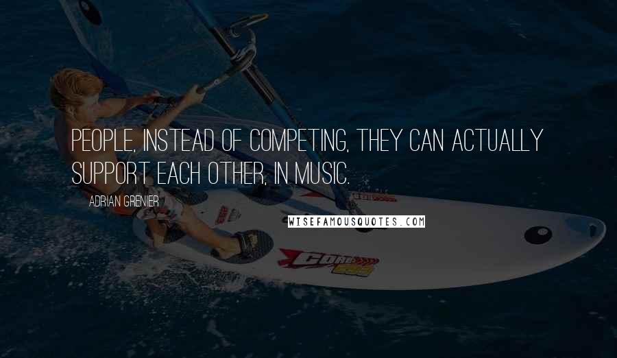 Adrian Grenier Quotes: People, instead of competing, they can actually support each other, in music.