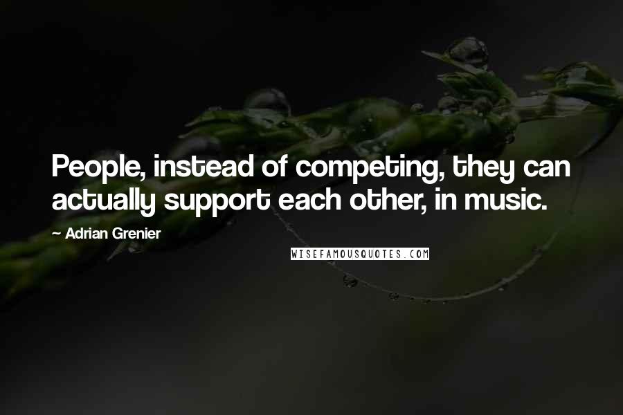 Adrian Grenier Quotes: People, instead of competing, they can actually support each other, in music.
