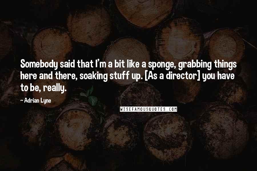 Adrian Lyne Quotes: Somebody said that I'm a bit like a sponge, grabbing things here and there, soaking stuff up. [As a director] you have to be, really.