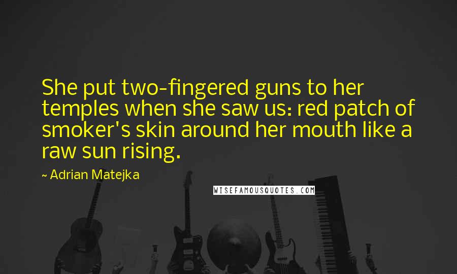 Adrian Matejka Quotes: She put two-fingered guns to her temples when she saw us: red patch of smoker's skin around her mouth like a raw sun rising.