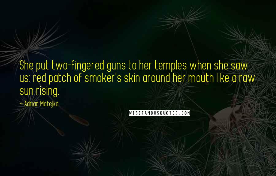 Adrian Matejka Quotes: She put two-fingered guns to her temples when she saw us: red patch of smoker's skin around her mouth like a raw sun rising.