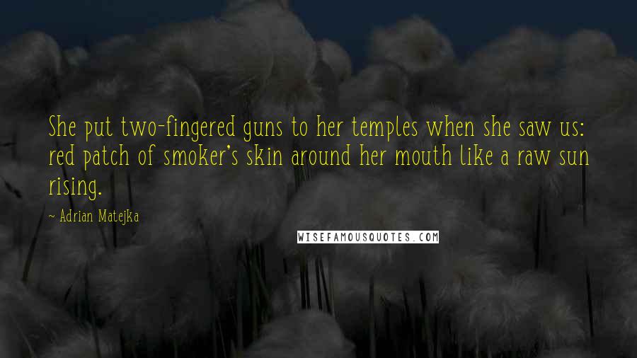 Adrian Matejka Quotes: She put two-fingered guns to her temples when she saw us: red patch of smoker's skin around her mouth like a raw sun rising.