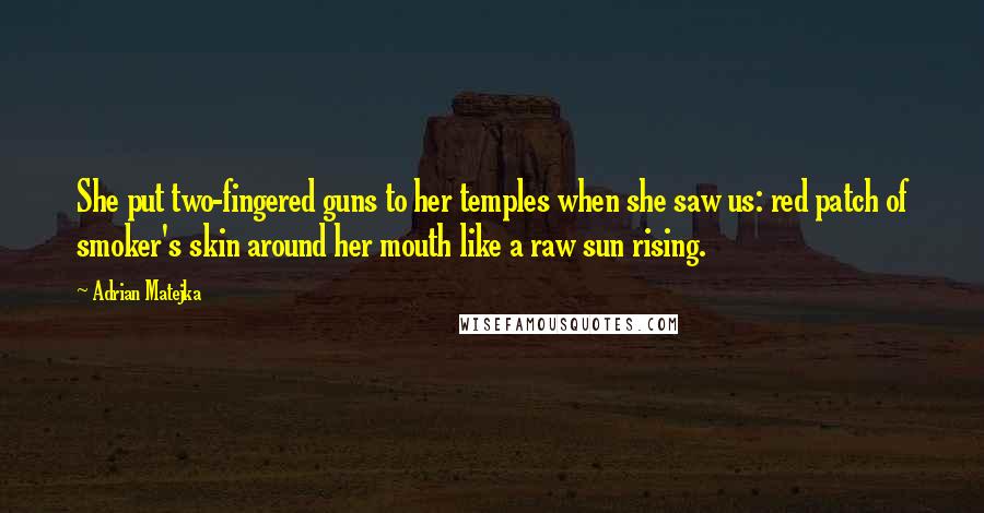 Adrian Matejka Quotes: She put two-fingered guns to her temples when she saw us: red patch of smoker's skin around her mouth like a raw sun rising.