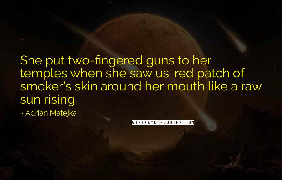 Adrian Matejka Quotes: She put two-fingered guns to her temples when she saw us: red patch of smoker's skin around her mouth like a raw sun rising.