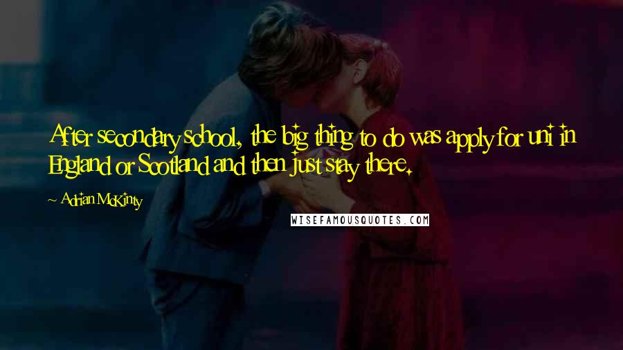 Adrian McKinty Quotes: After secondary school, the big thing to do was apply for uni in England or Scotland and then just stay there.
