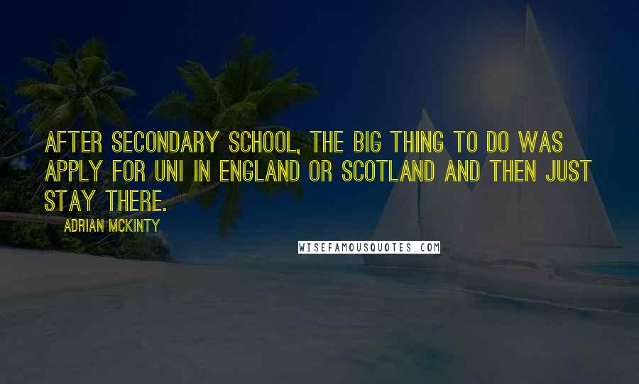 Adrian McKinty Quotes: After secondary school, the big thing to do was apply for uni in England or Scotland and then just stay there.