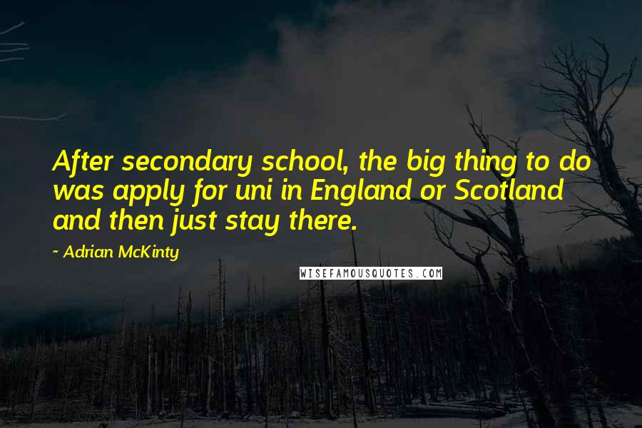Adrian McKinty Quotes: After secondary school, the big thing to do was apply for uni in England or Scotland and then just stay there.