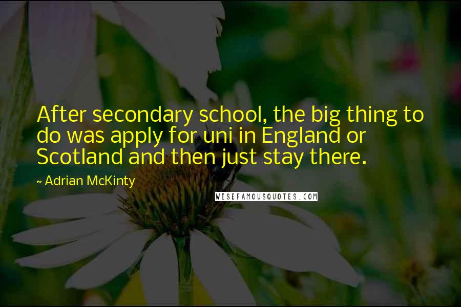 Adrian McKinty Quotes: After secondary school, the big thing to do was apply for uni in England or Scotland and then just stay there.