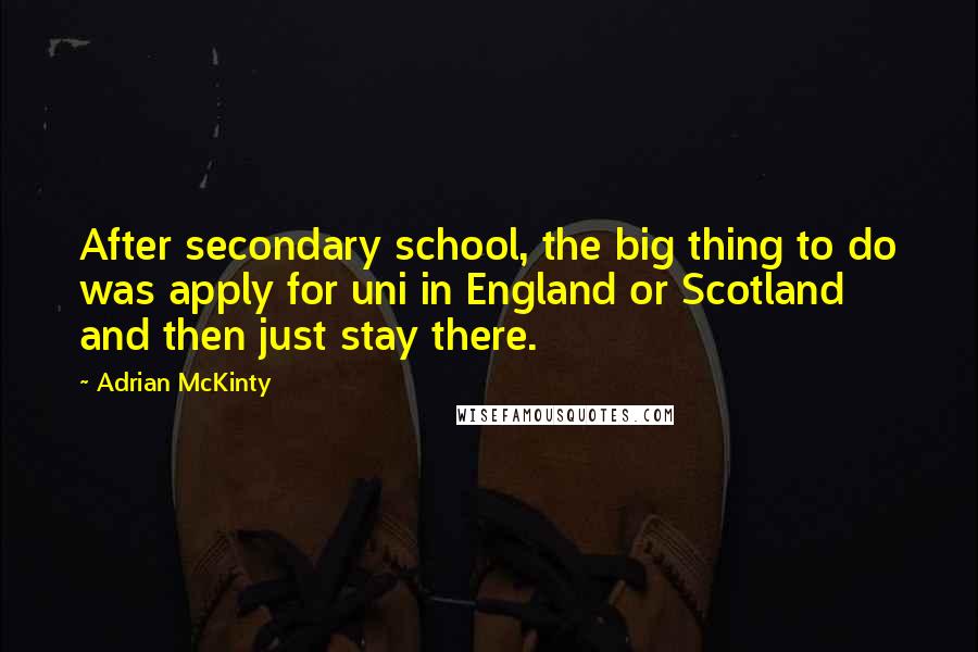 Adrian McKinty Quotes: After secondary school, the big thing to do was apply for uni in England or Scotland and then just stay there.