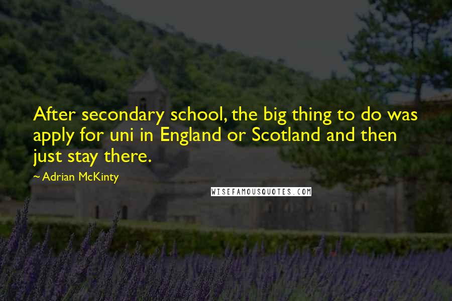 Adrian McKinty Quotes: After secondary school, the big thing to do was apply for uni in England or Scotland and then just stay there.