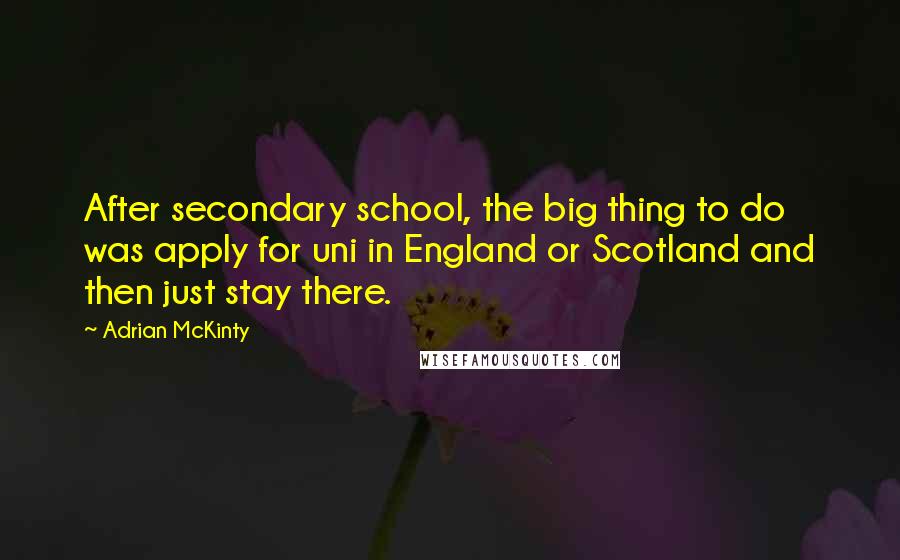 Adrian McKinty Quotes: After secondary school, the big thing to do was apply for uni in England or Scotland and then just stay there.