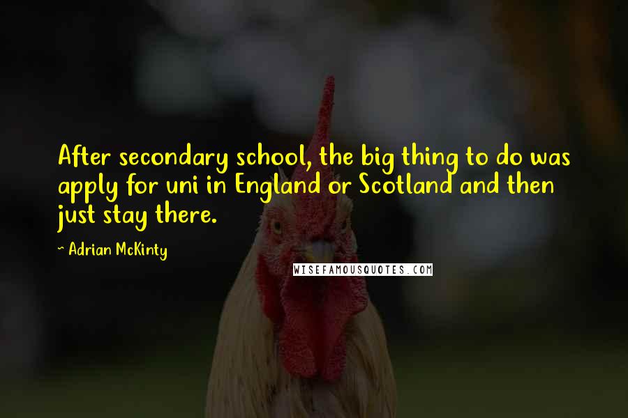 Adrian McKinty Quotes: After secondary school, the big thing to do was apply for uni in England or Scotland and then just stay there.