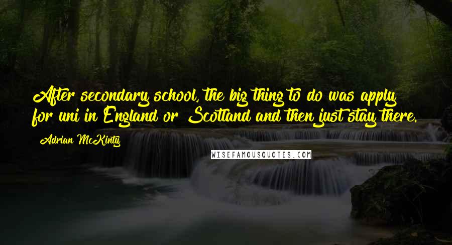 Adrian McKinty Quotes: After secondary school, the big thing to do was apply for uni in England or Scotland and then just stay there.