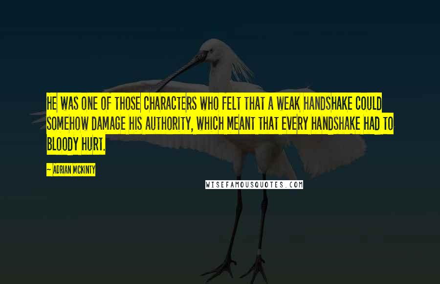 Adrian McKinty Quotes: He was one of those characters who felt that a weak handshake could somehow damage his authority, which meant that every handshake had to bloody hurt.