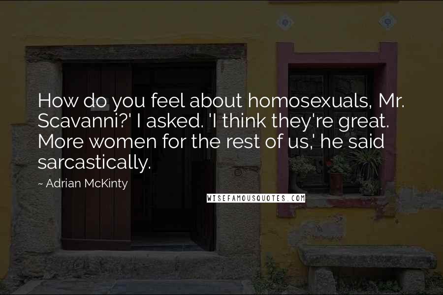 Adrian McKinty Quotes: How do you feel about homosexuals, Mr. Scavanni?' I asked. 'I think they're great. More women for the rest of us,' he said sarcastically.