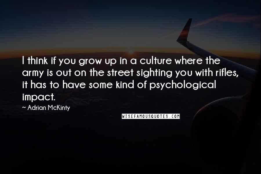 Adrian McKinty Quotes: I think if you grow up in a culture where the army is out on the street sighting you with rifles, it has to have some kind of psychological impact.