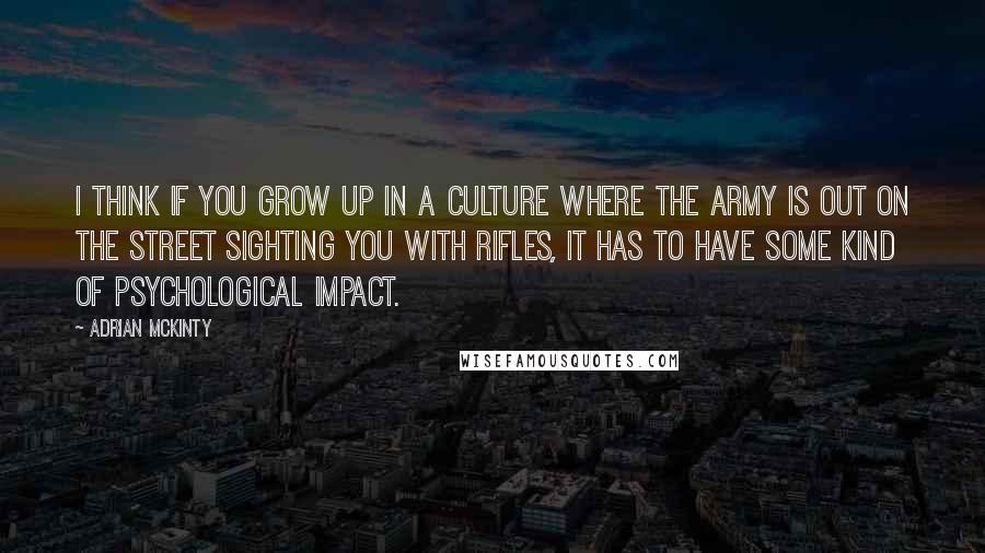 Adrian McKinty Quotes: I think if you grow up in a culture where the army is out on the street sighting you with rifles, it has to have some kind of psychological impact.