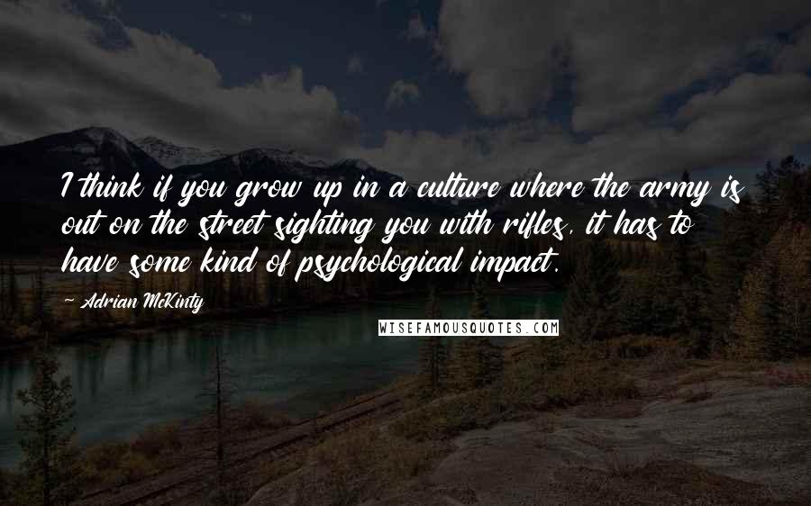 Adrian McKinty Quotes: I think if you grow up in a culture where the army is out on the street sighting you with rifles, it has to have some kind of psychological impact.