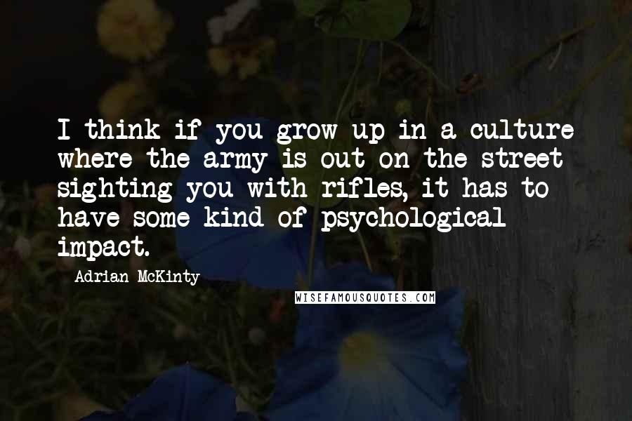 Adrian McKinty Quotes: I think if you grow up in a culture where the army is out on the street sighting you with rifles, it has to have some kind of psychological impact.