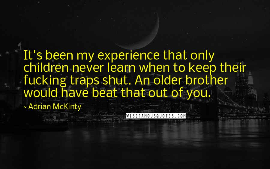 Adrian McKinty Quotes: It's been my experience that only children never learn when to keep their fucking traps shut. An older brother would have beat that out of you.