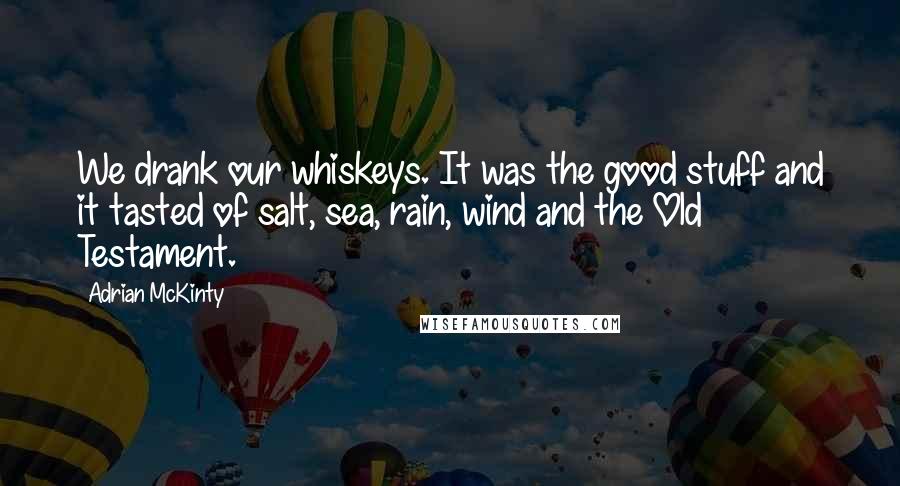 Adrian McKinty Quotes: We drank our whiskeys. It was the good stuff and it tasted of salt, sea, rain, wind and the Old Testament.