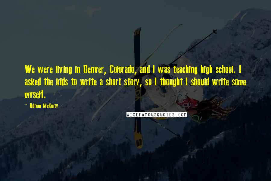 Adrian McKinty Quotes: We were living in Denver, Colorado, and I was teaching high school. I asked the kids to write a short story, so I thought I should write some myself.