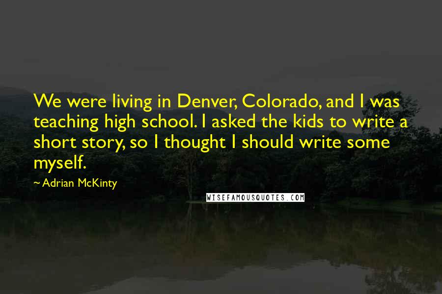 Adrian McKinty Quotes: We were living in Denver, Colorado, and I was teaching high school. I asked the kids to write a short story, so I thought I should write some myself.