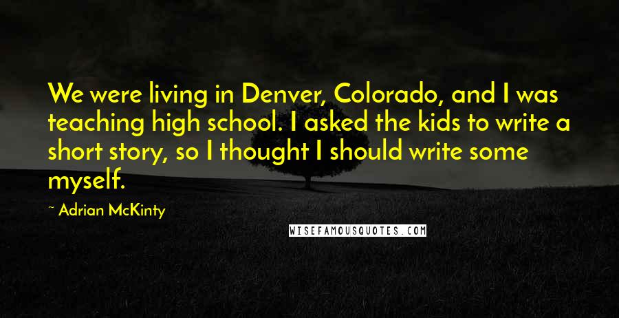 Adrian McKinty Quotes: We were living in Denver, Colorado, and I was teaching high school. I asked the kids to write a short story, so I thought I should write some myself.