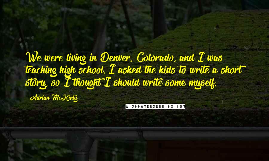 Adrian McKinty Quotes: We were living in Denver, Colorado, and I was teaching high school. I asked the kids to write a short story, so I thought I should write some myself.