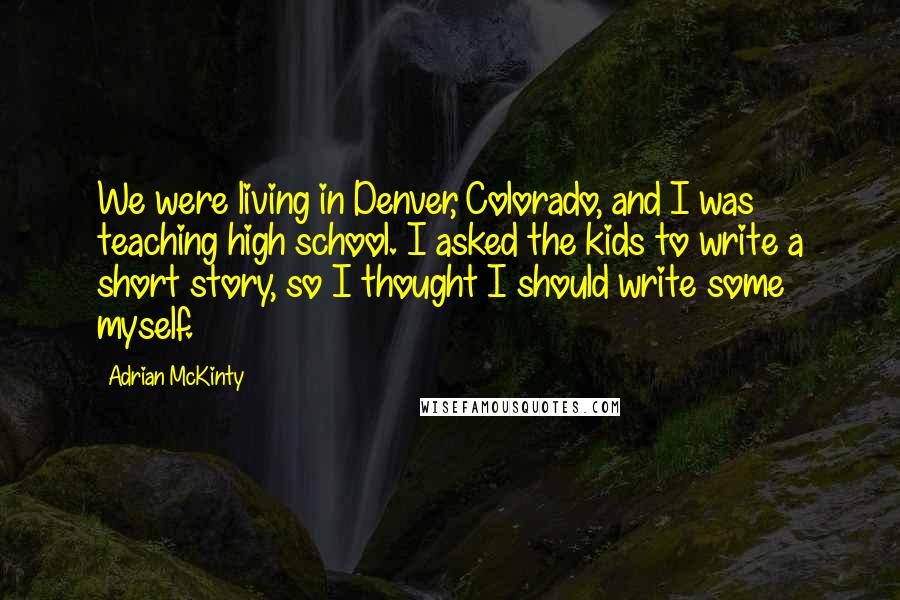 Adrian McKinty Quotes: We were living in Denver, Colorado, and I was teaching high school. I asked the kids to write a short story, so I thought I should write some myself.