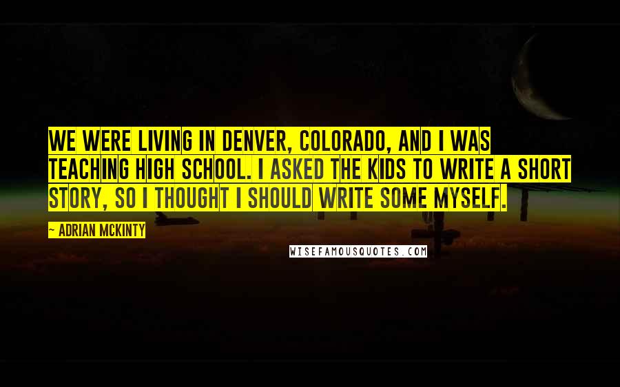 Adrian McKinty Quotes: We were living in Denver, Colorado, and I was teaching high school. I asked the kids to write a short story, so I thought I should write some myself.