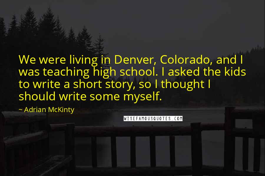 Adrian McKinty Quotes: We were living in Denver, Colorado, and I was teaching high school. I asked the kids to write a short story, so I thought I should write some myself.