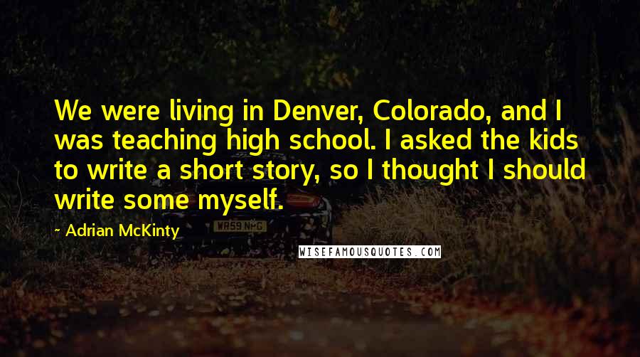 Adrian McKinty Quotes: We were living in Denver, Colorado, and I was teaching high school. I asked the kids to write a short story, so I thought I should write some myself.