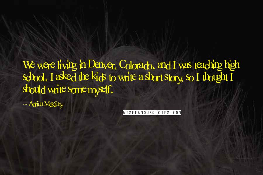 Adrian McKinty Quotes: We were living in Denver, Colorado, and I was teaching high school. I asked the kids to write a short story, so I thought I should write some myself.